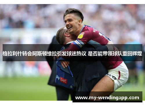 格拉利什转会阿斯顿维拉引发球迷热议 是否能带领球队重回辉煌 格拉利什转会阿斯顿维拉引发球迷热议 是否能带领球队重回辉煌