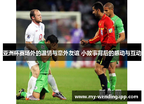 亚洲杯赛场外的温情与意外友谊 小故事背后的感动与互动 亚洲杯赛场外的温情与意外友谊 小故事背后的感动与互动