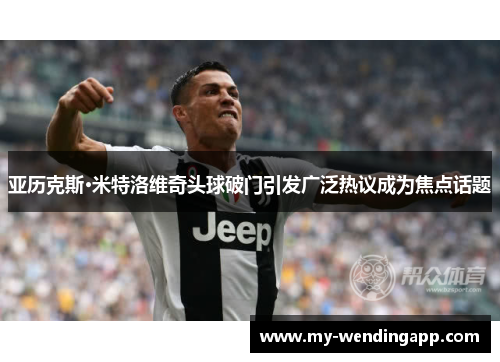 亚历克斯·米特洛维奇头球破门引发广泛热议成为焦点话题 亚历克斯·米特洛维奇头球破门引发广泛热议成为焦点话题