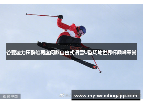 谷爱凌力压群雄再度问鼎自由式滑雪U型场地世界杯巅峰荣誉