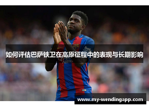 如何评估巴萨铁卫在高原征程中的表现与长期影响