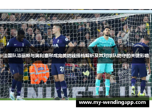 法国队洛丽斯与奥利塞形成完美防线搭档解析及其对球队防守的关键影响