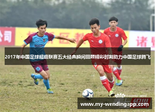 2017年中国足球超级联赛五大经典瞬间回顾精彩时刻助力中国足球腾飞