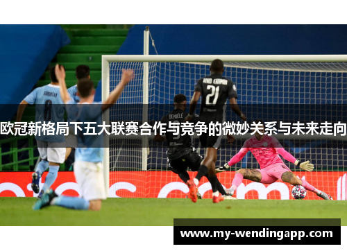 欧冠新格局下五大联赛合作与竞争的微妙关系与未来走向