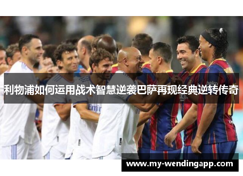 利物浦如何运用战术智慧逆袭巴萨再现经典逆转传奇 利物浦如何运用战术智慧逆袭巴萨再现经典逆转传奇