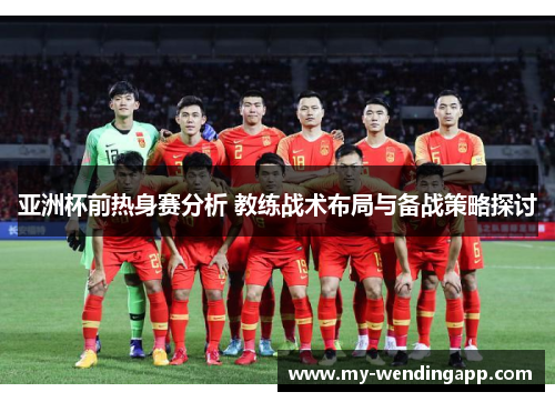 亚洲杯前热身赛分析 教练战术布局与备战策略探讨
