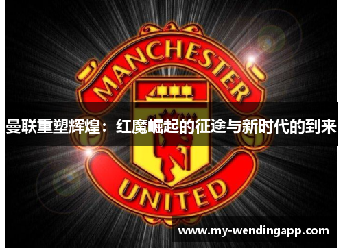 曼联重塑辉煌：红魔崛起的征途与新时代的到来