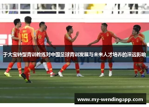 于大宝转型青训教练对中国足球青训发展与未来人才培养的深远影响 于大宝转型青训教练对中国足球青训发展与未来人才培养的深远影响
