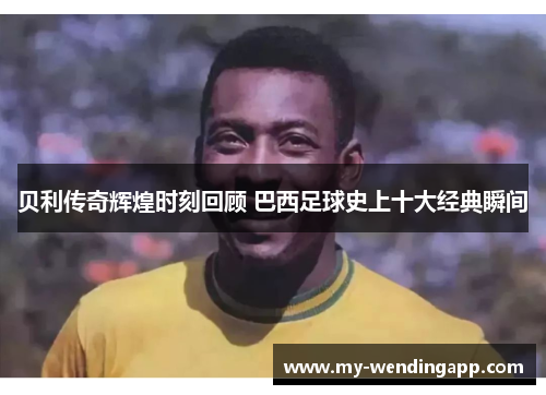 贝利传奇辉煌时刻回顾 巴西足球史上十大经典瞬间