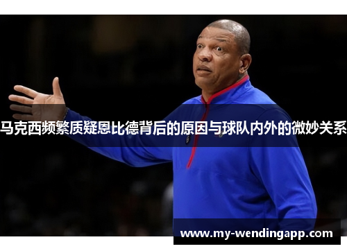 马克西频繁质疑恩比德背后的原因与球队内外的微妙关系