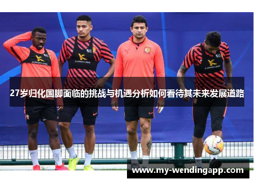 27岁归化国脚面临的挑战与机遇分析如何看待其未来发展道路 27岁归化国脚面临的挑战与机遇分析如何看待其未来发展道路