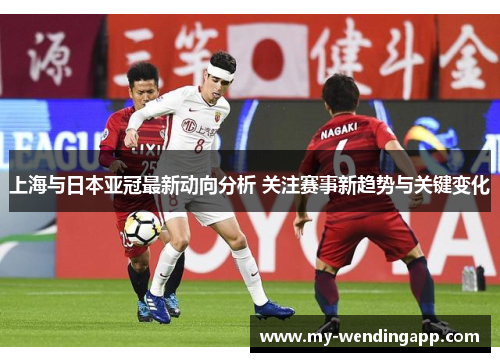 上海与日本亚冠最新动向分析 关注赛事新趋势与关键变化