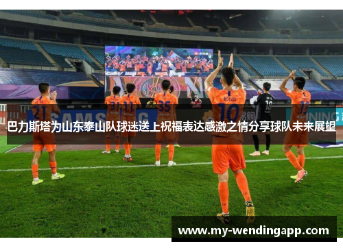 巴力斯塔为山东泰山队球迷送上祝福表达感激之情分享球队未来展望