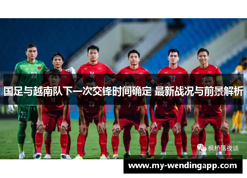国足与越南队下一次交锋时间确定 最新战况与前景解析