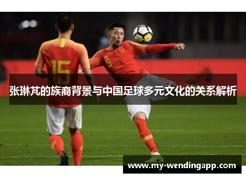 张琳芃的族裔背景与中国足球多元文化的关系解析 张琳芃的族裔背景与中国足球多元文化的关系解析
