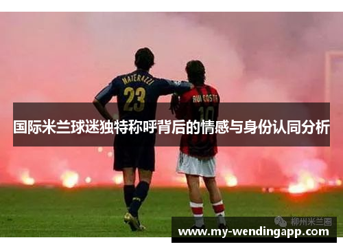 国际米兰球迷独特称呼背后的情感与身份认同分析