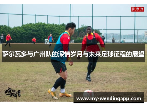 萨尔瓦多与广州队的深情岁月与未来足球征程的展望