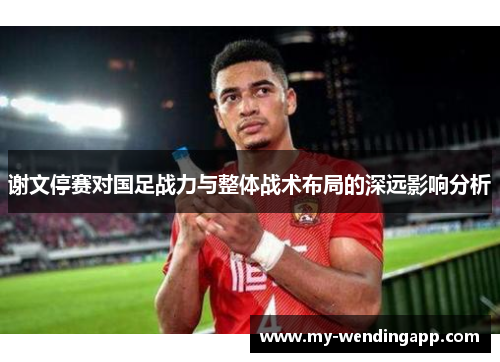 谢文停赛对国足战力与整体战术布局的深远影响分析