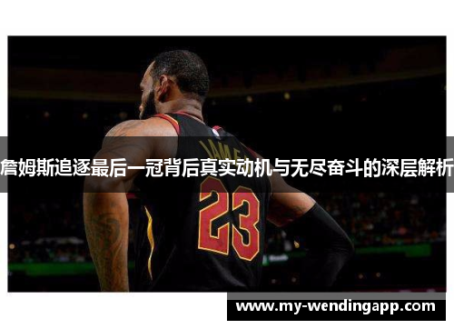 詹姆斯追逐最后一冠背后真实动机与无尽奋斗的深层解析