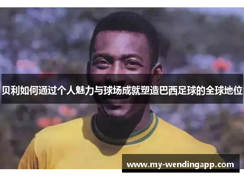 贝利如何通过个人魅力与球场成就塑造巴西足球的全球地位