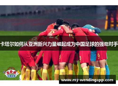卡塔尔如何从亚洲新兴力量崛起成为中国足球的强劲对手 卡塔尔如何从亚洲新兴力量崛起成为中国足球的强劲对手