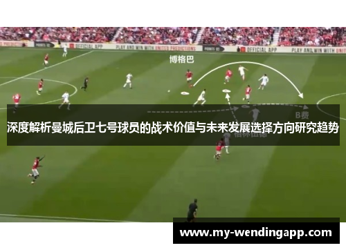 深度解析曼城后卫七号球员的战术价值与未来发展选择方向研究趋势