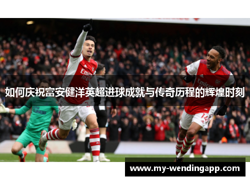 如何庆祝富安健洋英超进球成就与传奇历程的辉煌时刻