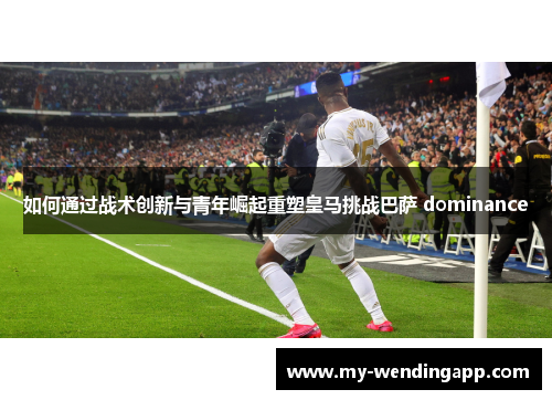 如何通过战术创新与青年崛起重塑皇马挑战巴萨 dominance