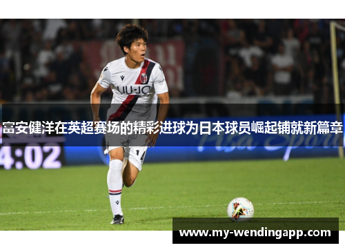富安健洋在英超赛场的精彩进球为日本球员崛起铺就新篇章 富安健洋在英超赛场的精彩进球为日本球员崛起铺就新篇章